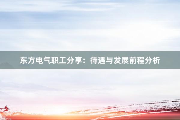 东方电气职工分享：待遇与发展前程分析